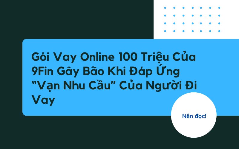 Gói Vay Online 100 Triệu Của 9Fin Gây Bão Khi Đáp Ứng “Vạn Nhu Cầu” Của Người Đi Vay